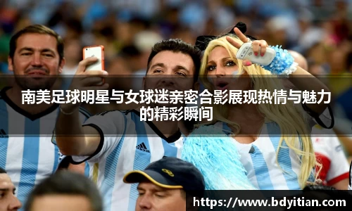 南美足球明星与女球迷亲密合影展现热情与魅力的精彩瞬间